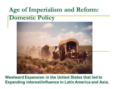 Age of Imperialism and Reform: Domestic Policy Westward Expansion in the United States that led to Expanding interest/influence in Latin America and Asia.