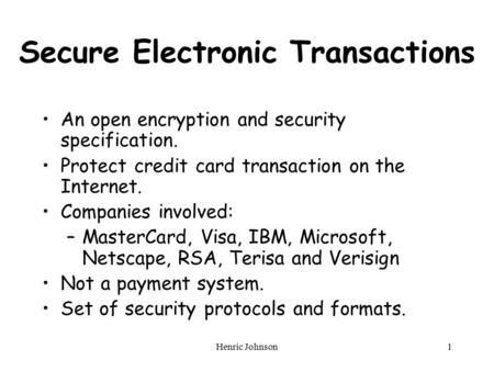 Henric Johnson1 Secure Electronic Transactions An open encryption and security specification. Protect credit card transaction on the Internet. Companies.