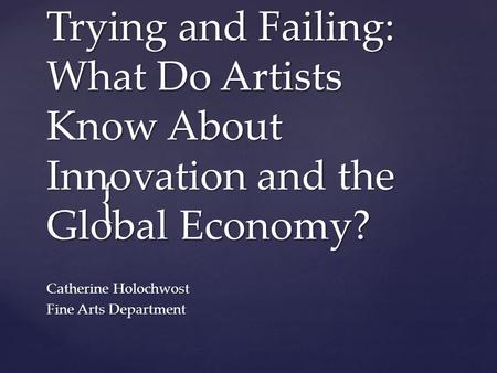 { Trying and Failing: What Do Artists Know About Innovation and the Global Economy? Catherine Holochwost Fine Arts Department.