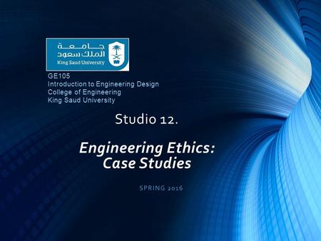 Studio 12. Engineering Ethics: Case Studies SPRING 2016 GE105 Introduction to Engineering Design College of Engineering King Saud University.