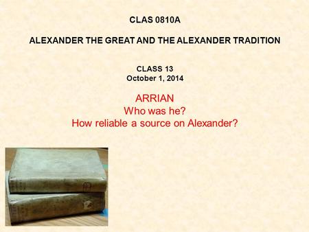 CLAS 0810A ALEXANDER THE GREAT AND THE ALEXANDER TRADITION CLASS 13 October 1, 2014 ARRIAN Who was he? How reliable a source on Alexander?