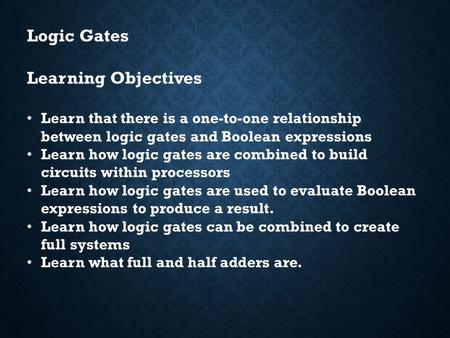 Logic Gates Learning Objectives Learn that there is a one-to-one relationship between logic gates and Boolean expressions Learn how logic gates are combined.