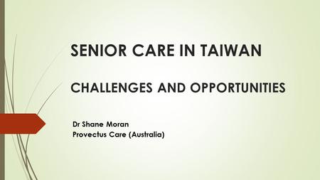 SENIOR CARE IN TAIWAN CHALLENGES AND OPPORTUNITIES Dr Shane Moran Provectus Care (Australia)