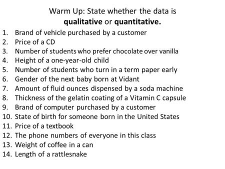 Warm Up: State whether the data is qualitative or quantitative. 1.Brand of vehicle purchased by a customer 2.Price of a CD 3.Number of students who prefer.