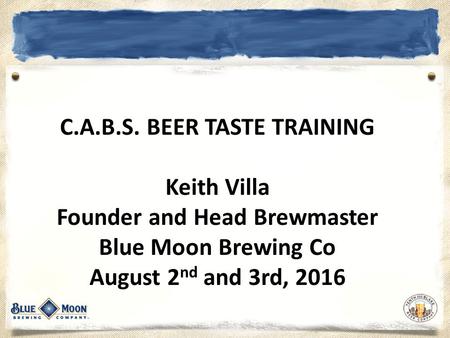 C.A.B.S. BEER TASTE TRAINING Keith Villa Founder and Head Brewmaster Blue Moon Brewing Co August 2 nd and 3rd, 2016.