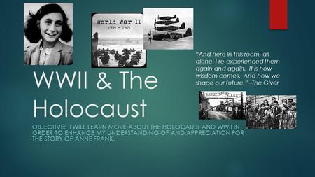 WWII & The Holocaust OBJECTIVE: I WILL LEARN MORE ABOUT THE HOLOCAUST AND WWII IN ORDER TO ENHANCE MY UNDERSTANDING OF AND APPRECIATION FOR THE STORY OF.