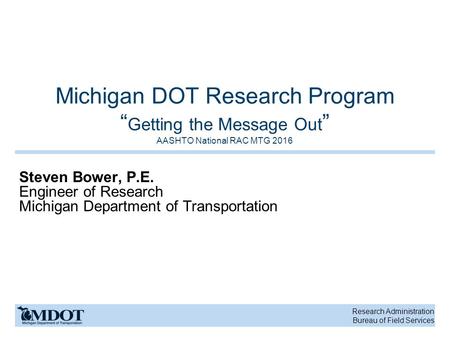 Research Administration Bureau of Field Services Michigan DOT Research Program “ Getting the Message Out ” AASHTO National RAC MTG 2016 Steven Bower, P.E.