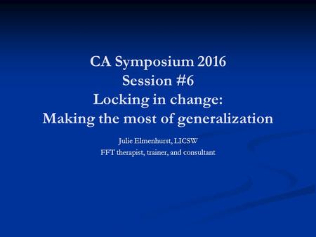 CA Symposium 2016 Session #6 Locking in change: Making the most of generalization Julie Elmenhurst, LICSW FFT therapist, trainer, and consultant.