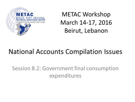 METAC Workshop March 14-17, 2016 Beirut, Lebanon National Accounts Compilation Issues Session 8.2: Government final consumption expenditures.