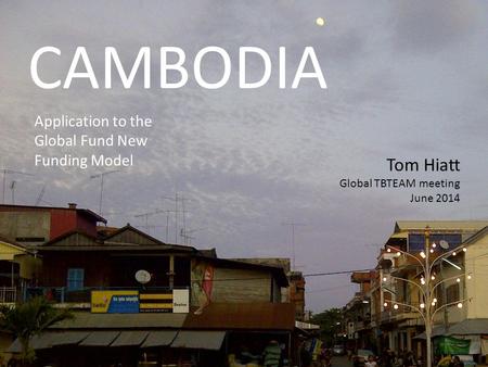 CAMBODIA Application to the Global Fund New Funding Model Tom Hiatt Global TBTEAM meeting June 2014.