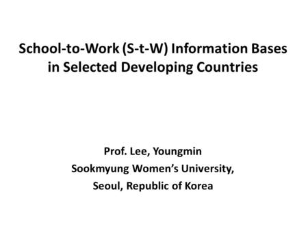 School-to-Work (S-t-W) Information Bases in Selected Developing Countries Prof. Lee, Youngmin Sookmyung Women’s University, Seoul, Republic of Korea.