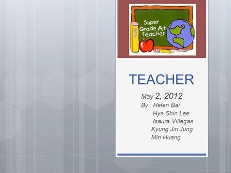 TEACHER May 2, 2012 By : Helen Bai Hye Shin Lee Isaura Villegas Kyung Jin Jung Min Huang.