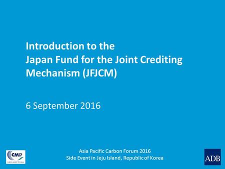 Introduction to the Japan Fund for the Joint Crediting Mechanism (JFJCM) 6 September 2016 Asia Pacific Carbon Forum 2016 Side Event in Jeju Island, Republic.