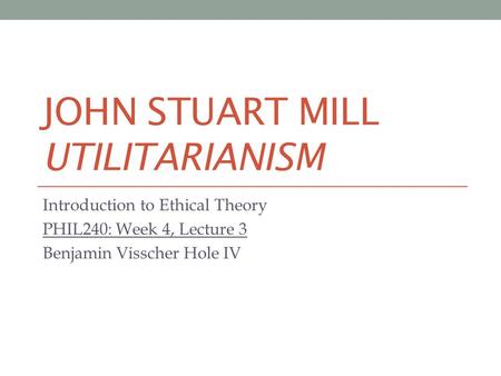 JOHN STUART MILL UTILITARIANISM Introduction to Ethical Theory PHIL240: Week 4, Lecture 3 Benjamin Visscher Hole IV.