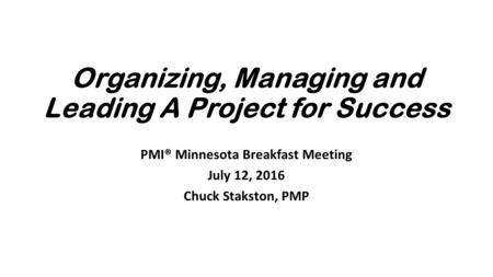 Organizing, Managing and Leading A Project for Success PMI® Minnesota Breakfast Meeting July 12, 2016 Chuck Stakston, PMP.