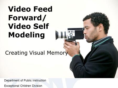 Department of Public Instruction Exceptional Children Division Video Feed Forward/ Video Self Modeling Creating Visual Memory.