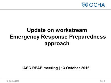 Slide 1 13 October 2016 IASC REAP meeting | 13 October 2016 Update on workstream Emergency Response Preparedness approach.