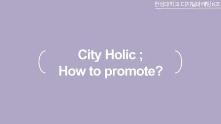 City Holic ; How to promote? 한성대학교 디지털마케팅 K 조. CONTENTS What is the City holic? Why the City holic unnamed? Who use the City holic? Other famous app’s.