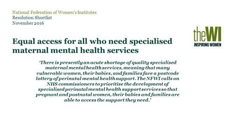 National Federation of Women’s Institutes Resolution Shortlist November 2016 Equal access for all who need specialised maternal mental health services.