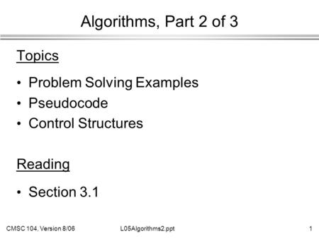 CMSC 104, Version 8/061L05Algorithms2.ppt Algorithms, Part 2 of 3 Topics Problem Solving Examples Pseudocode Control Structures Reading Section 3.1.