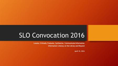 SLO Convocation 2016 Locate, Critically Evaluate, Synthesize, Communicate Information Information Literacy at the Library and Beyond April 15, 2016.