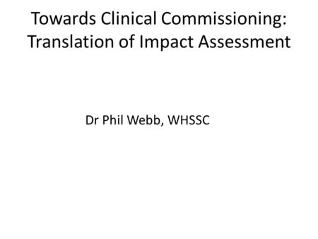 Towards Clinical Commissioning: Translation of Impact Assessment Dr Phil Webb, WHSSC.