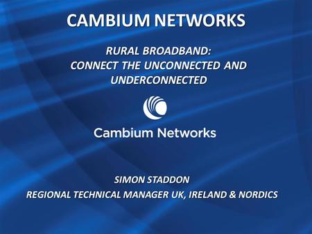 CAMBIUM NETWORKS RURAL BROADBAND: CONNECT THE UNCONNECTED AND UNDERCONNECTED SIMON STADDON REGIONAL TECHNICAL MANAGER UK, IRELAND & NORDICS.