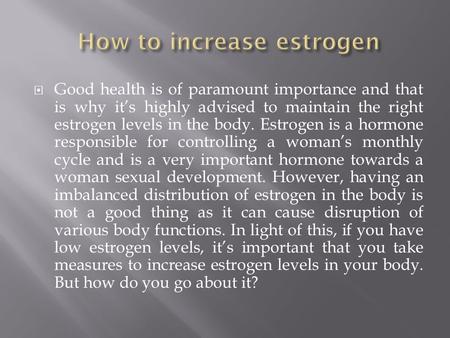  Good health is of paramount importance and that is why it’s highly advised to maintain the right estrogen levels in the body. Estrogen is a hormone responsible.