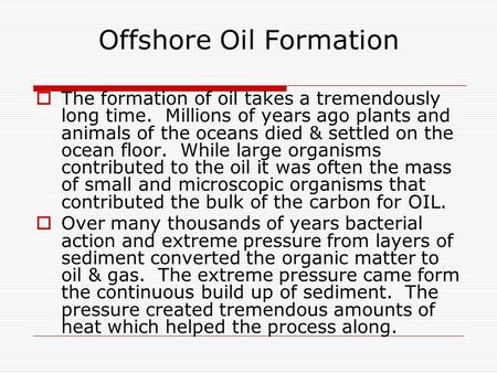 Offshore Oil Formation  The formation of oil takes a tremendously long time. Millions of years ago plants and animals of the oceans died & settled on.