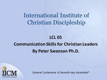 International Institute of Christian Discipleship LCL 05 Communication Skills for Christian Leaders By Peter Swanson Ph.D. General Conference of Seventh-day.