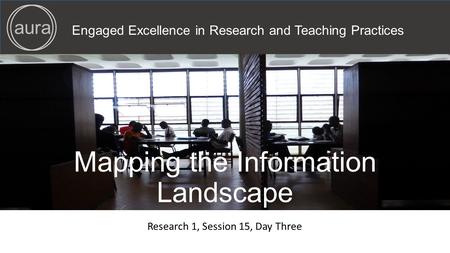 Engaged Excellence in Research and Teaching Practices aura Mapping the Information Landscape Research 1, Session 15, Day Three.