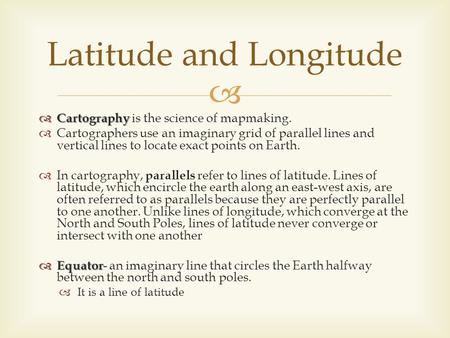   Cartography  Cartography is the science of mapmaking.  Cartographers use an imaginary grid of parallel lines and vertical lines to locate exact points.