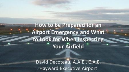 How to be Prepared for an Airport Emergency and What to Look for When Inspecting Your Airfield David Decoteau, A.A.E., C.A.E. Hayward Executive Airport.