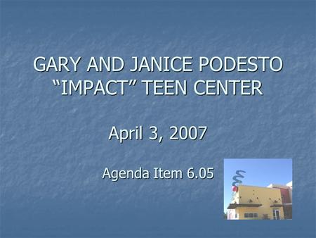 GARY AND JANICE PODESTO “IMPACT” TEEN CENTER April 3, 2007 Agenda Item 6.05.