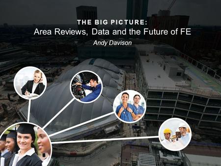 THE BIG PICTURE: Area Reviews, Data and the Future of FE Andy Davison.