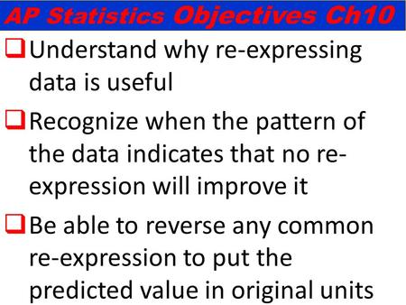  Understand why re-expressing data is useful  Recognize when the pattern of the data indicates that no re- expression will improve it  Be able to reverse.