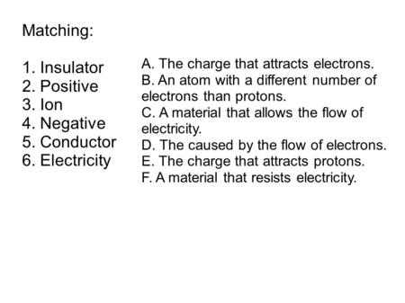 Matching: 1. Insulator 2. Positive 3. Ion 4. Negative 5. Conductor 6. Electricity A. The charge that attracts electrons. B. An atom with a different number.