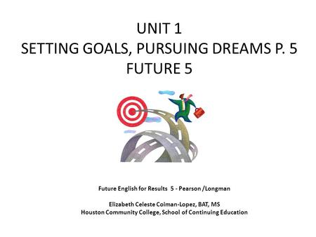 UNIT 1 SETTING GOALS, PURSUING DREAMS P. 5 FUTURE 5 Future English for Results 5 - Pearson /Longman Elizabeth Celeste Coiman-Lopez, BAT, MS Houston Community.