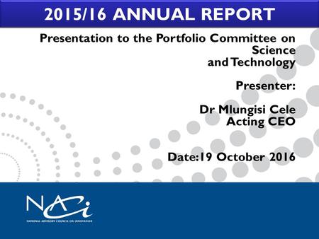 2015/16 ANNUAL REPORT Presentation to the Portfolio Committee on Science and Technology Presenter: Dr Mlungisi Cele Acting CEO Date:19 October 2016.