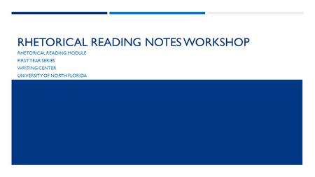 RHETORICAL READING NOTES WORKSHOP RHETORICAL READING MODULE FIRST YEAR SERIES WRITING CENTER UNIVERSITY OF NORTH FLORIDA.