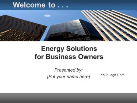 Energy Solutions for Business Owners Presented by: [Put your name here] Welcome to... Your Logo Here.