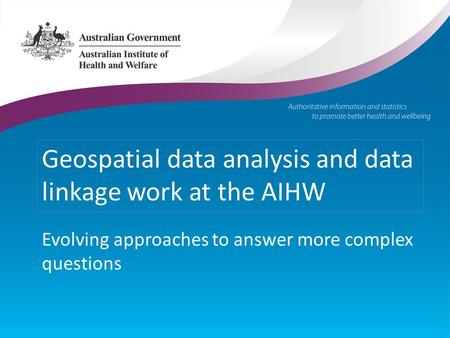 Geospatial data analysis and data linkage work at the AIHW Evolving approaches to answer more complex questions.