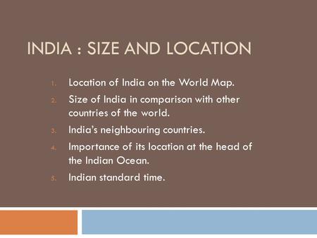 INDIA : SIZE AND LOCATION 1. Location of India on the World Map. 2. Size of India in comparison with other countries of the world. 3. India’s neighbouring.