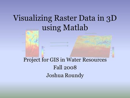 Visualizing Raster Data in 3D using Matlab Project for GIS in Water Resources Fall 2008 Joshua Roundy.