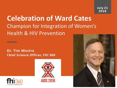 Celebration of Ward Cates Champion for Integration of Women’s Health & HIV Prevention Dr. Tim Mastro Chief Science Officer, FHI 360 July