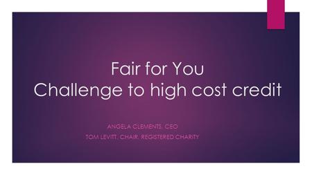 Fair for You Challenge to high cost credit ANGELA CLEMENTS, CEO TOM LEVITT, CHAIR, REGISTERED CHARITY.