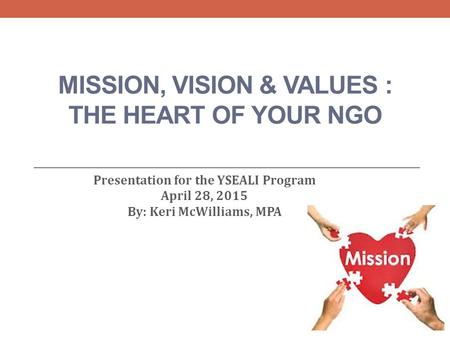 MISSION, VISION & VALUES : THE HEART OF YOUR NGO Presentation for the YSEALI Program April 28, 2015 By: Keri McWilliams, MPA.