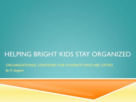 HELPING BRIGHT KIDS STAY ORGANIZED ORGANIZATIONAL STRATEGIES FOR STUDENTS WHO ARE GIFTED By H. Stagner.