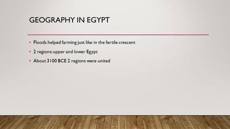 GEOGRAPHY IN EGYPT Floods helped farming just like in the fertile crescent 2 regions: upper and lower Egypt About 3100 BCE 2 regions were united.