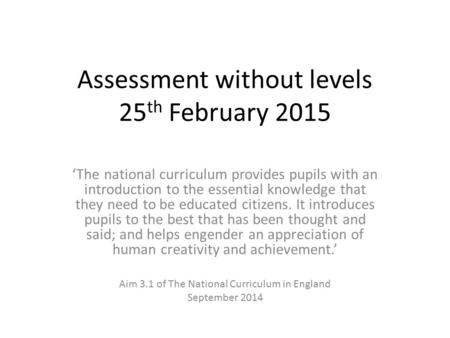 Assessment without levels 25 th February 2015 ‘The national curriculum provides pupils with an introduction to the essential knowledge that they need to.